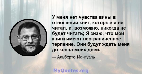 У меня нет чувства вины в отношении книг, которые я не читал, и, возможно, никогда не будет читать; Я знаю, что мои книги имеют неограниченное терпение. Они будут ждать меня до конца моих дней.