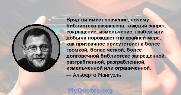 Вряд ли имеет значение, почему библиотека разрушена: каждый запрет, сокращение, измельчение, грабеж или добыча порождает (по крайней мере, как призрачное присутствие) к более громкой, более четкой, более долговечной