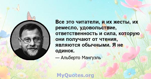 Все это читатели, и их жесты, их ремесло, удовольствие, ответственность и сила, которую они получают от чтения, являются обычными. Я не одинок.