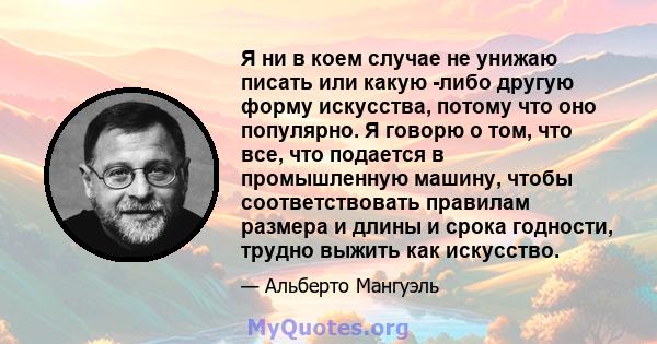 Я ни в коем случае не унижаю писать или какую -либо другую форму искусства, потому что оно популярно. Я говорю о том, что все, что подается в промышленную машину, чтобы соответствовать правилам размера и длины и срока