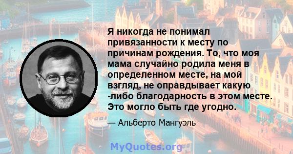 Я никогда не понимал привязанности к месту по причинам рождения. То, что моя мама случайно родила меня в определенном месте, на мой взгляд, не оправдывает какую -либо благодарность в этом месте. Это могло быть где