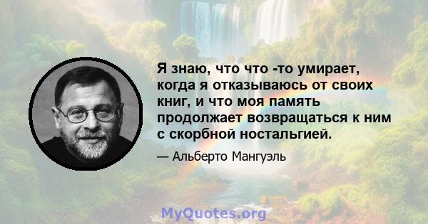 Я знаю, что что -то умирает, когда я отказываюсь от своих книг, и что моя память продолжает возвращаться к ним с скорбной ностальгией.