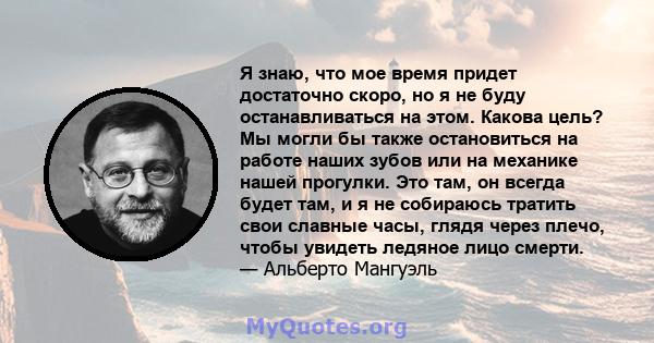 Я знаю, что мое время придет достаточно скоро, но я не буду останавливаться на этом. Какова цель? Мы могли бы также остановиться на работе наших зубов или на механике нашей прогулки. Это там, он всегда будет там, и я не 