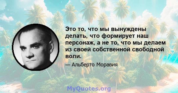 Это то, что мы вынуждены делать, что формирует наш персонаж, а не то, что мы делаем из своей собственной свободной воли.