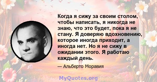 Когда я сижу за своим столом, чтобы написать, я никогда не знаю, что это будет, пока я не стану. Я доверяю вдохновению, которое иногда приходит, а иногда нет. Но я не сижу в ожидании этого. Я работаю каждый день.