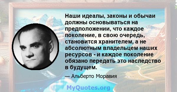 Наши идеалы, законы и обычаи должны основываться на предположении, что каждое поколение, в свою очередь, становится хранителем, а не абсолютным владельцем наших ресурсов - и каждое поколение обязано передать это