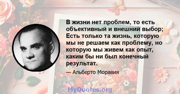 В жизни нет проблем, то есть объективный и внешний выбор; Есть только та жизнь, которую мы не решаем как проблему, но которую мы живем как опыт, каким бы ни был конечный результат.