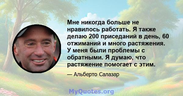 Мне никогда больше не нравилось работать. Я также делаю 200 приседаний в день, 60 отжиманий и много растяжения. У меня были проблемы с обратными. Я думаю, что растяжение помогает с этим.