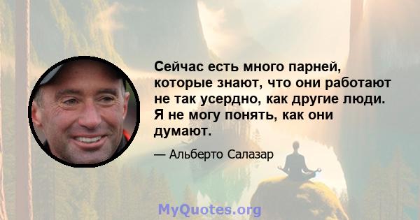 Сейчас есть много парней, которые знают, что они работают не так усердно, как другие люди. Я не могу понять, как они думают.