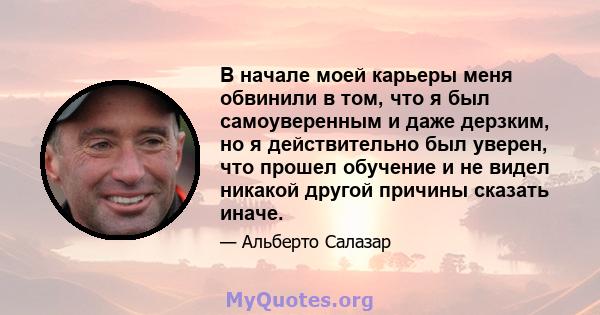 В начале моей карьеры меня обвинили в том, что я был самоуверенным и даже дерзким, но я действительно был уверен, что прошел обучение и не видел никакой другой причины сказать иначе.