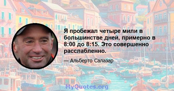 Я пробежал четыре мили в большинстве дней, примерно в 8:00 до 8:15. Это совершенно расслабленно.