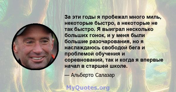 За эти годы я пробежал много миль, некоторые быстро, а некоторые не так быстро. Я выиграл несколько больших гонок, и у меня были большие разочарования, но я наслаждаюсь свободой бега и проблемой обучения и соревнований, 