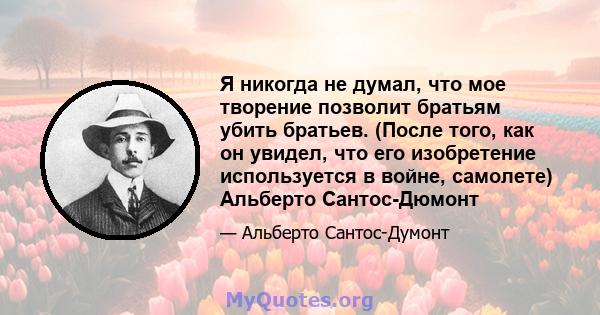 Я никогда не думал, что мое творение позволит братьям убить братьев. (После того, как он увидел, что его изобретение используется в войне, самолете) Альберто Сантос-Дюмонт