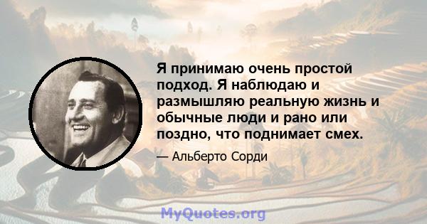 Я принимаю очень простой подход. Я наблюдаю и размышляю реальную жизнь и обычные люди и рано или поздно, что поднимает смех.