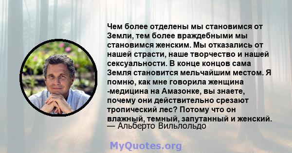 Чем более отделены мы становимся от Земли, тем более враждебными мы становимся женским. Мы отказались от нашей страсти, наше творчество и нашей сексуальности. В конце концов сама Земля становится мельчайшим местом. Я