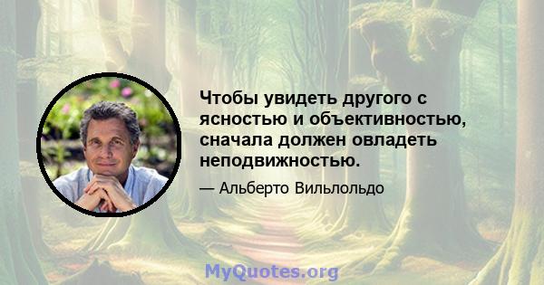 Чтобы увидеть другого с ясностью и объективностью, сначала должен овладеть неподвижностью.