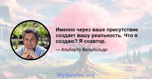 Именно через ваше присутствие создает вашу реальность. Что я создаю? Я соавтор.