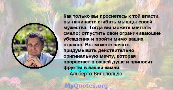 Как только вы проснетесь к той власти, вы начинаете сгибать мышцы своей мужества. Тогда вы можете мечтать смело: отпустить свои ограничивающие убеждения и пройти мимо ваших страхов. Вы можете начать придумывать