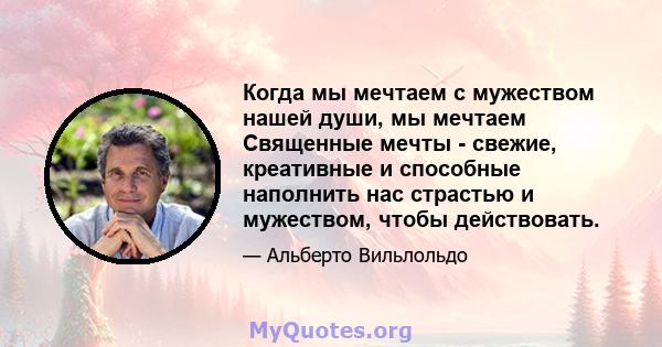 Когда мы мечтаем с мужеством нашей души, мы мечтаем Священные мечты - свежие, креативные и способные наполнить нас страстью и мужеством, чтобы действовать.