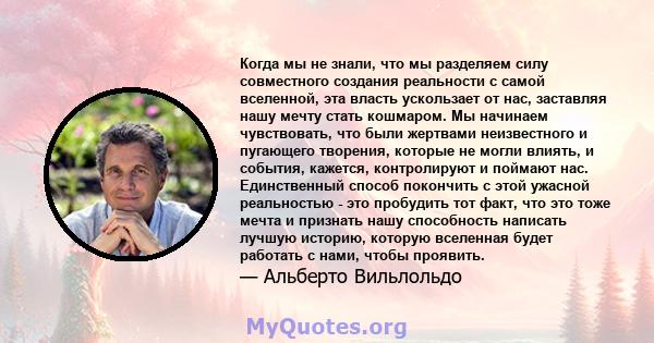 Когда мы не знали, что мы разделяем силу совместного создания реальности с самой вселенной, эта власть ускользает от нас, заставляя нашу мечту стать кошмаром. Мы начинаем чувствовать, что были жертвами неизвестного и