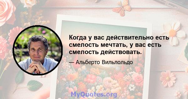 Когда у вас действительно есть смелость мечтать, у вас есть смелость действовать.