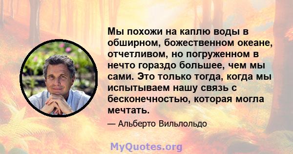 Мы похожи на каплю воды в обширном, божественном океане, отчетливом, но погруженном в нечто гораздо большее, чем мы сами. Это только тогда, когда мы испытываем нашу связь с бесконечностью, которая могла мечтать.