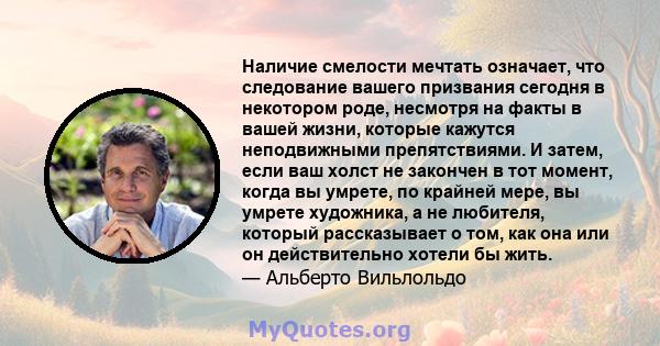 Наличие смелости мечтать означает, что следование вашего призвания сегодня в некотором роде, несмотря на факты в вашей жизни, которые кажутся неподвижными препятствиями. И затем, если ваш холст не закончен в тот момент, 