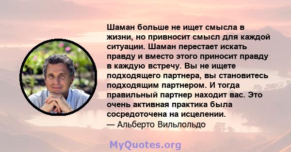 Шаман больше не ищет смысла в жизни, но привносит смысл для каждой ситуации. Шаман перестает искать правду и вместо этого приносит правду в каждую встречу. Вы не ищете подходящего партнера, вы становитесь подходящим