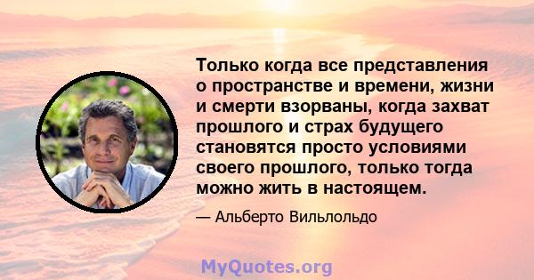 Только когда все представления о пространстве и времени, жизни и смерти взорваны, когда захват прошлого и страх будущего становятся просто условиями своего прошлого, только тогда можно жить в настоящем.