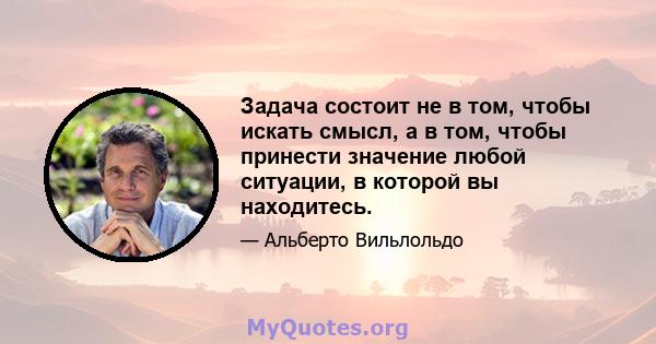 Задача состоит не в том, чтобы искать смысл, а в том, чтобы принести значение любой ситуации, в которой вы находитесь.