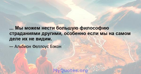 ... Мы можем нести большую философию страданиями другими, особенно если мы на самом деле их не видим.