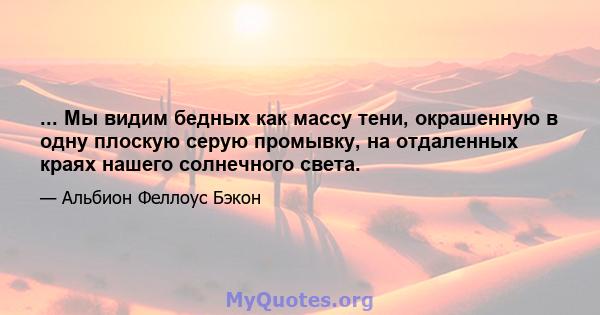 ... Мы видим бедных как массу тени, окрашенную в одну плоскую серую промывку, на отдаленных краях нашего солнечного света.