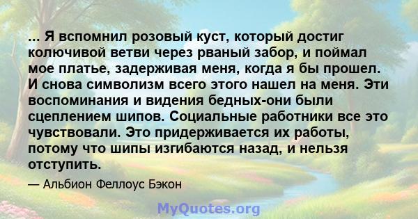 ... Я вспомнил розовый куст, который достиг колючивой ветви через рваный забор, и поймал мое платье, задерживая меня, когда я бы прошел. И снова символизм всего этого нашел на меня. Эти воспоминания и видения бедных-они 