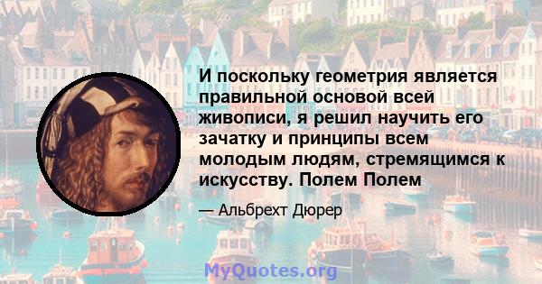 И поскольку геометрия является правильной основой всей живописи, я решил научить его зачатку и принципы всем молодым людям, стремящимся к искусству. Полем Полем