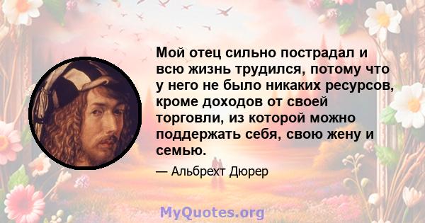 Мой отец сильно пострадал и всю жизнь трудился, потому что у него не было никаких ресурсов, кроме доходов от своей торговли, из которой можно поддержать себя, свою жену и семью.