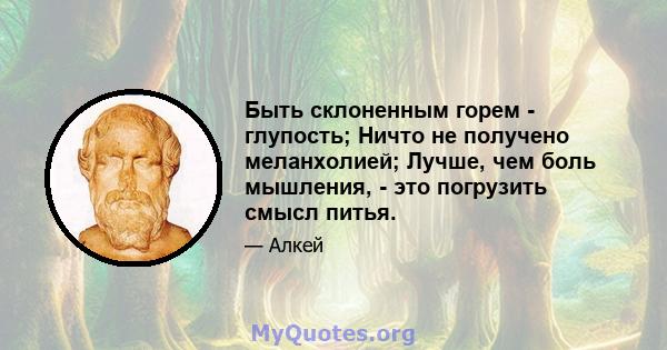 Быть склоненным горем - глупость; Ничто не получено меланхолией; Лучше, чем боль мышления, - это погрузить смысл питья.