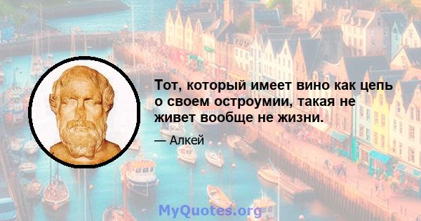 Тот, который имеет вино как цепь о своем остроумии, такая не живет вообще не жизни.