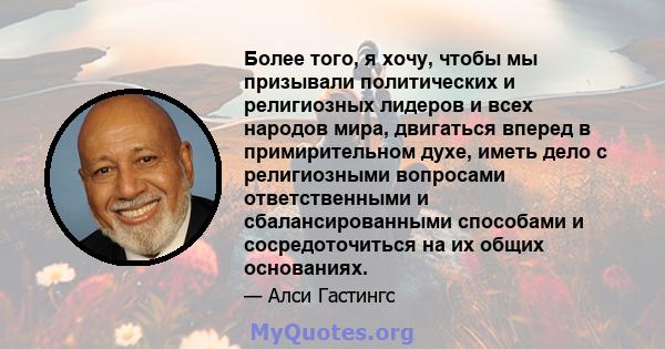 Более того, я хочу, чтобы мы призывали политических и религиозных лидеров и всех народов мира, двигаться вперед в примирительном духе, иметь дело с религиозными вопросами ответственными и сбалансированными способами и