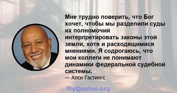 Мне трудно поверить, что Бог хочет, чтобы мы разделили суды их полномочий интерпретировать законы этой земли, хотя и расходящимися мнениями. Я содрогаюсь, что мои коллеги не понимают динамики федеральной судебной