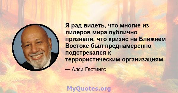 Я рад видеть, что многие из лидеров мира публично признали, что кризис на Ближнем Востоке был преднамеренно подстрекался к террористическим организациям.