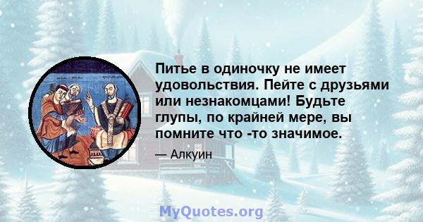 Питье в одиночку не имеет удовольствия. Пейте с друзьями или незнакомцами! Будьте глупы, по крайней мере, вы помните что -то значимое.