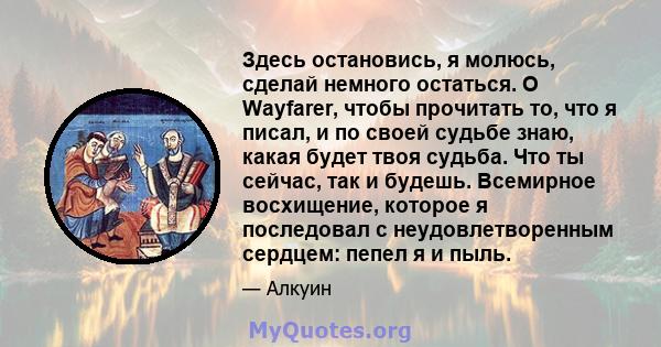 Здесь остановись, я молюсь, сделай немного остаться. O Wayfarer, чтобы прочитать то, что я писал, и по своей судьбе знаю, какая будет твоя судьба. Что ты сейчас, так и будешь. Всемирное восхищение, которое я последовал