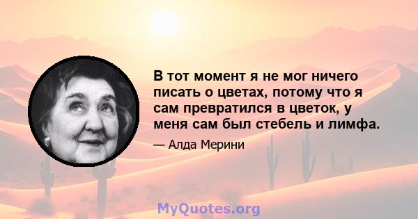 В тот момент я не мог ничего писать о цветах, потому что я сам превратился в цветок, у меня сам был стебель и лимфа.