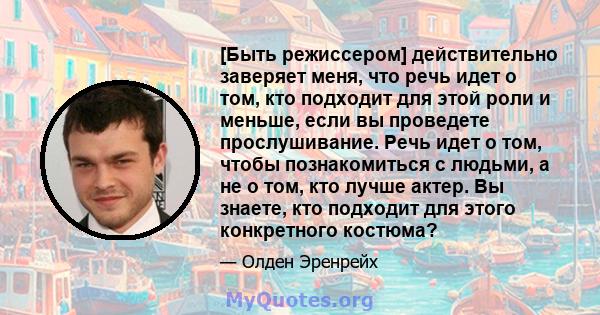 [Быть режиссером] действительно заверяет меня, что речь идет о том, кто подходит для этой роли и меньше, если вы проведете прослушивание. Речь идет о том, чтобы познакомиться с людьми, а не о том, кто лучше актер. Вы