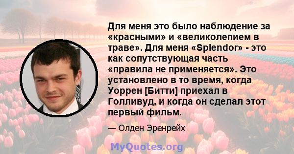 Для меня это было наблюдение за «красными» и «великолепием в траве». Для меня «Splendor» - это как сопутствующая часть «правила не применяется». Это установлено в то время, когда Уоррен [Битти] приехал в Голливуд, и