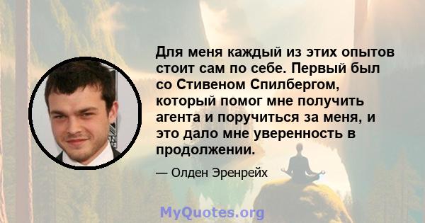 Для меня каждый из этих опытов стоит сам по себе. Первый был со Стивеном Спилбергом, который помог мне получить агента и поручиться за меня, и это дало мне уверенность в продолжении.