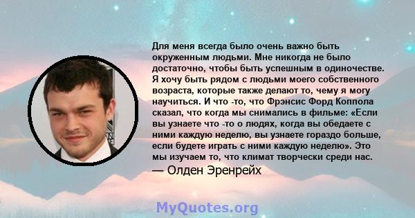 Для меня всегда было очень важно быть окруженным людьми. Мне никогда не было достаточно, чтобы быть успешным в одиночестве. Я хочу быть рядом с людьми моего собственного возраста, которые также делают то, чему я могу