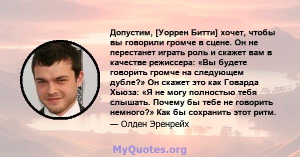 Допустим, [Уоррен Битти] хочет, чтобы вы говорили громче в сцене. Он не перестанет играть роль и скажет вам в качестве режиссера: «Вы будете говорить громче на следующем дубле?» Он скажет это как Говарда Хьюза: «Я не