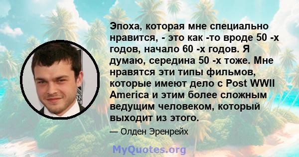 Эпоха, которая мне специально нравится, - это как -то вроде 50 -х годов, начало 60 -х годов. Я думаю, середина 50 -х тоже. Мне нравятся эти типы фильмов, которые имеют дело с Post WWII America и этим более сложным