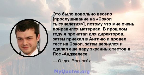 Это было довольно весело [прослушивание на «Сокол тысячелетия»], потому что мне очень понравился материал. В прошлом году я прочитал для директоров, затем приехал в Англию и провел тест на Сокол, затем вернулся и сделал 